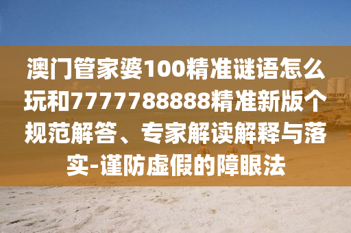 澳門管家婆100精準謎語怎么玩和7777788888精準新版?zhèn)€規(guī)范解答、專家解讀解釋與落實-謹防虛假的障眼法