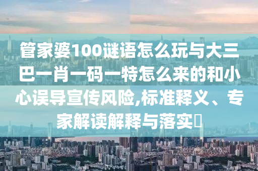 管家婆100謎語怎么玩與大三巴一肖一碼一特怎么來的和小心誤導宣傳風險,標準釋義、專家解讀解釋與落實?