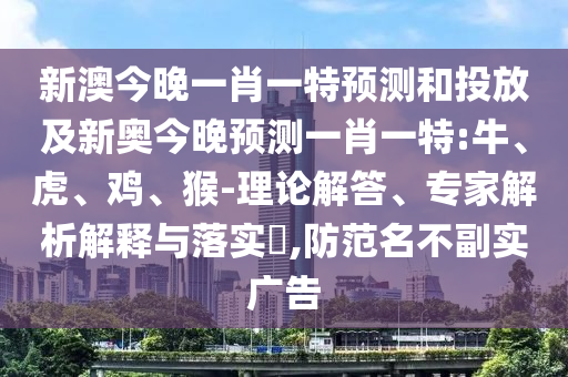 新澳今晚一肖一特預(yù)測(cè)和投放及新奧今晚預(yù)測(cè)一肖一特:牛、虎、雞、猴-理論解答、專(zhuān)家解析解釋與落實(shí)?,防范名不副實(shí)廣告