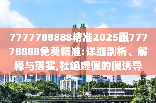 7777788888精準(zhǔn)2025跟77778888免費(fèi)精準(zhǔn):詳細(xì)剖析、解釋與落實(shí),杜絕虛假的假誘導(dǎo)