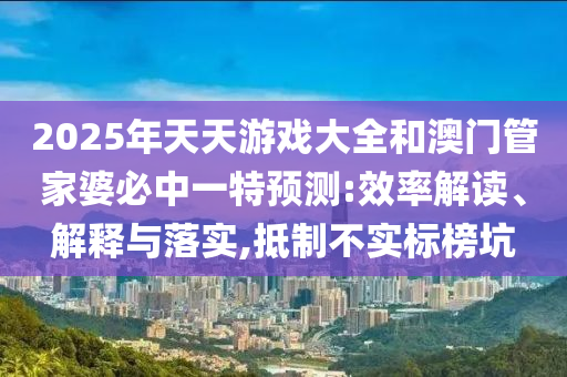 2025年天天游戲大全和澳門管家婆必中一特預(yù)測:效率解讀、解釋與落實,抵制不實標榜坑