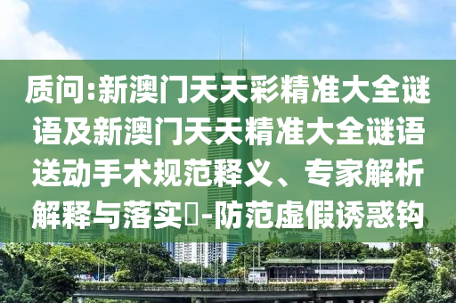 質(zhì)問:新澳門天天彩精準大全謎語及新澳門天天精準大全謎語送動手術規(guī)范釋義、專家解析解釋與落實?-防范虛假誘惑鉤