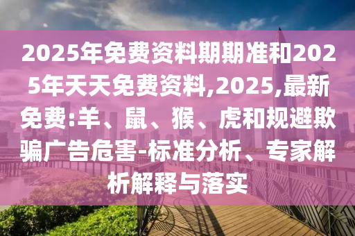 2025年免費資料期期準和2025年天天免費資料,2025,最新免費:羊、鼠、猴、虎和規(guī)避欺騙廣告危害-標準分析、專家解析解釋與落實
