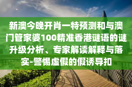 新澳今晚開(kāi)肖一特預(yù)測(cè)和與澳門(mén)管家婆100精準(zhǔn)香港謎語(yǔ)的謎升級(jí)分析、專(zhuān)家解讀解釋與落實(shí)-警惕虛假的假誘導(dǎo)扣
