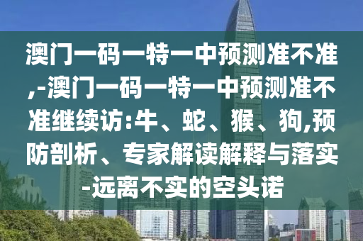 澳門一碼一特一中預(yù)測準(zhǔn)不準(zhǔn),-澳門一碼一特一中預(yù)測準(zhǔn)不準(zhǔn)繼續(xù)訪:牛、蛇、猴、狗,預(yù)防剖析、專家解讀解釋與落實-遠(yuǎn)離不實的空頭諾