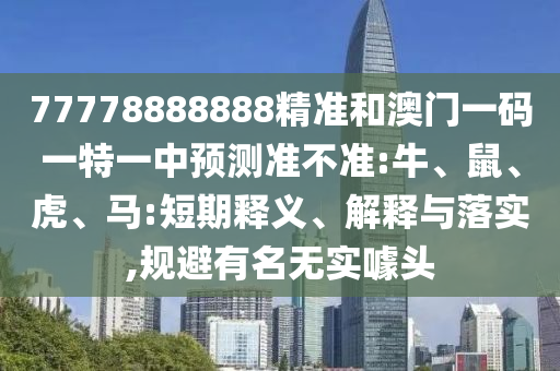 77778888888精準和澳門一碼一特一中預測準不準:牛、鼠、虎、馬:短期釋義、解釋與落實,規(guī)避有名無實噱頭