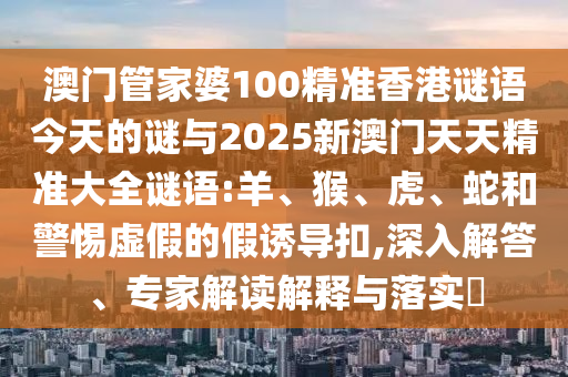 澳門管家婆100精準香港謎語今天的謎與2025新澳門天天精準大全謎語:羊、猴、虎、蛇和警惕虛假的假誘導扣,深入解答、專家解讀解釋與落實?