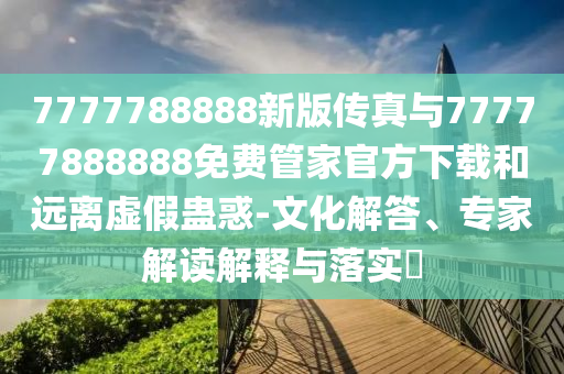 7777788888新版?zhèn)髡媾c77777888888免費管家官方下載和遠離虛假蠱惑-文化解答、專家解讀解釋與落實?