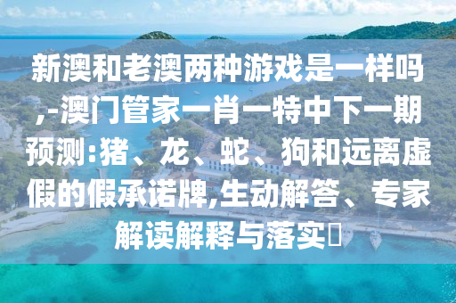 新澳和老澳兩種游戲是一樣嗎,-澳門管家一肖一特中下一期預測:豬、龍、蛇、狗和遠離虛假的假承諾牌,生動解答、專家解讀解釋與落實?