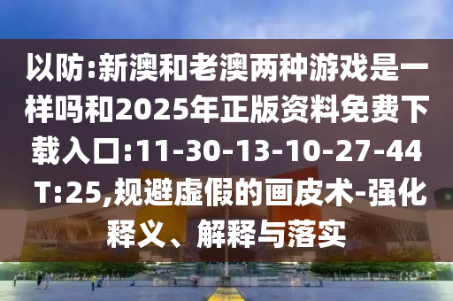 以防:新澳和老澳兩種游戲是一樣嗎和2025年正版資料免費下載入口:11-30-13-10-27-44 T:25,規(guī)避虛假的畫皮術(shù)-強化釋義、解釋與落實