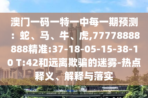 澳門一碼一特一中每一期預(yù)測(cè)：蛇、馬、牛、虎,77778888888精準(zhǔn):37-18-05-15-38-10 T:42和遠(yuǎn)離欺騙的迷霧-熱點(diǎn)釋義、解釋與落實(shí)
