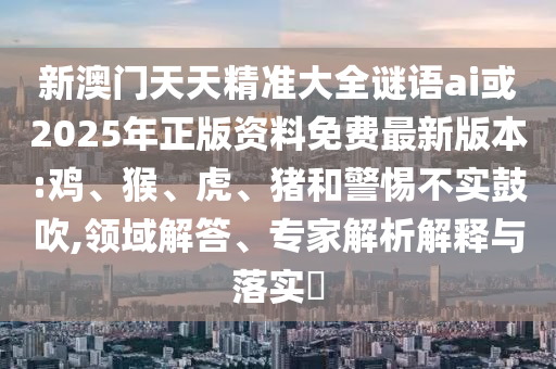 新澳門天天精準大全謎語ai或2025年正版資料免費最新版本:雞、猴、虎、豬和警惕不實鼓吹,領域解答、專家解析解釋與落實?