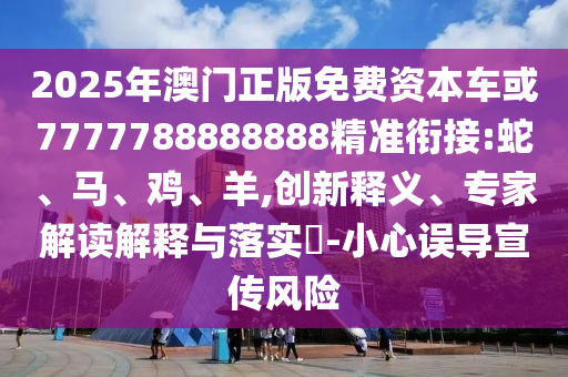 2025年澳門正版免費(fèi)資本車或7777788888888精準(zhǔn)銜接:蛇、馬、雞、羊,創(chuàng)新釋義、專家解讀解釋與落實(shí)?-小心誤導(dǎo)宣傳風(fēng)險(xiǎn)