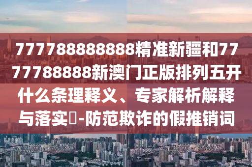 777788888888精準(zhǔn)新疆和7777788888新澳門正版排列五開什么條理釋義、專家解析解釋與落實(shí)?-防范欺詐的假推銷詞