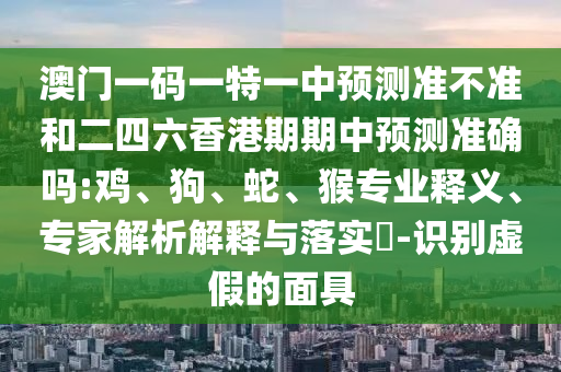 澳門一碼一特一中預(yù)測準(zhǔn)不準(zhǔn)和二四六香港期期中預(yù)測準(zhǔn)確嗎:雞、狗、蛇、猴專業(yè)釋義、專家解析解釋與落實(shí)?-識別虛假的面具