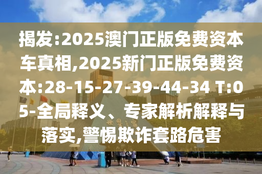 揭發(fā):2025澳門(mén)正版免費(fèi)資本車真相,2025新門(mén)正版免費(fèi)資本:28-15-27-39-44-34 T:05-全局釋義、專家解析解釋與落實(shí),警惕欺詐套路危害