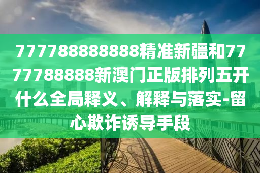 777788888888精準(zhǔn)新疆和7777788888新澳門正版排列五開什么全局釋義、解釋與落實(shí)-留心欺詐誘導(dǎo)手段