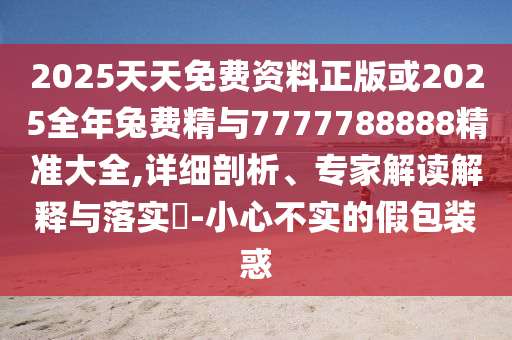 2025天天免費(fèi)資料正版或2025全年兔費(fèi)精與7777788888精準(zhǔn)大全,詳細(xì)剖析、專家解讀解釋與落實(shí)?-小心不實(shí)的假包裝惑