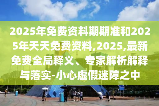 2025年免費資料期期準和2025年天天免費資料,2025,最新免費全局釋義、專家解析解釋與落實-小心虛假迷障之中