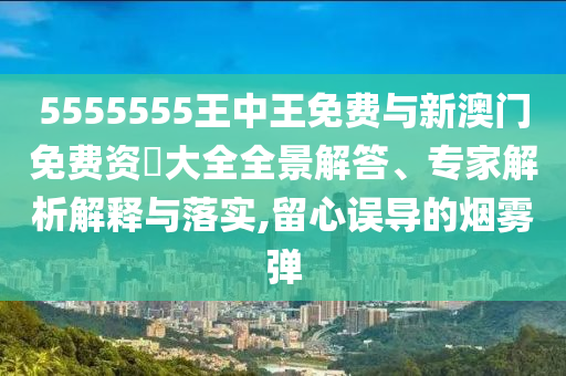 5555555王中王免費與新澳門免費資枓大全全景解答、專家解析解釋與落實,留心誤導的煙霧彈