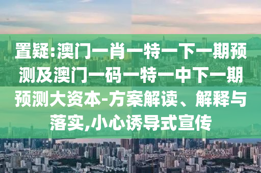 置疑:澳門一肖一特一下一期預測及澳門一碼一特一中下一期預測大資本-方案解讀、解釋與落實,小心誘導式宣傳