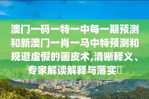 澳門一碼一特一中每一期預(yù)測(cè)和新澳門一肖一馬中特預(yù)測(cè)和規(guī)避虛假的畫皮術(shù),清晰釋義、專家解讀解釋與落實(shí)?