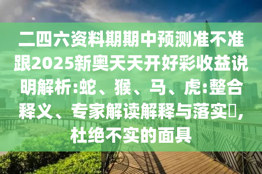 二四六資料期期中預(yù)測準(zhǔn)不準(zhǔn)跟2025新奧天天開好彩收益說明解析:蛇、猴、馬、虎:整合釋義、專家解讀解釋與落實(shí)?,杜絕不實(shí)的面具