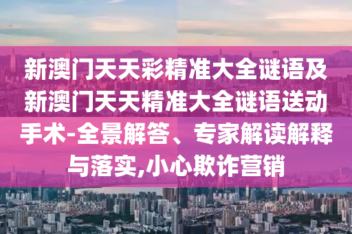 新澳門天天彩精準大全謎語及新澳門天天精準大全謎語送動手術-全景解答、專家解讀解釋與落實,小心欺詐營銷