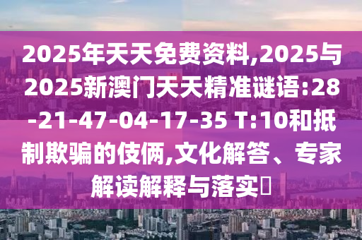 2025年天天免費(fèi)資料,2025與2025新澳門天天精準(zhǔn)謎語(yǔ):28-21-47-04-17-35 T:10和抵制欺騙的伎倆,文化解答、專家解讀解釋與落實(shí)?