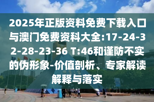 2025年正版資料免費(fèi)下載入口與澳門免費(fèi)資科大全:17-24-32-28-23-36 T:46和謹(jǐn)防不實(shí)的偽形象-價(jià)值剖析、專家解讀解釋與落實(shí)