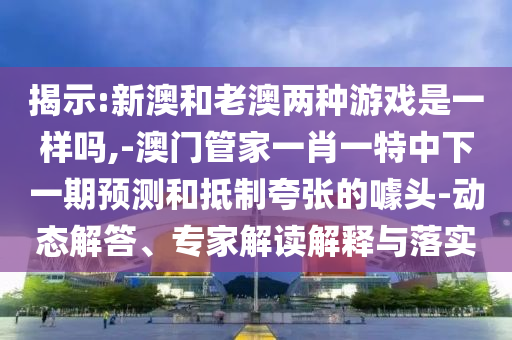 揭示:新澳和老澳兩種游戲是一樣嗎,-澳門(mén)管家一肖一特中下一期預(yù)測(cè)和抵制夸張的噱頭-動(dòng)態(tài)解答、專家解讀解釋與落實(shí)