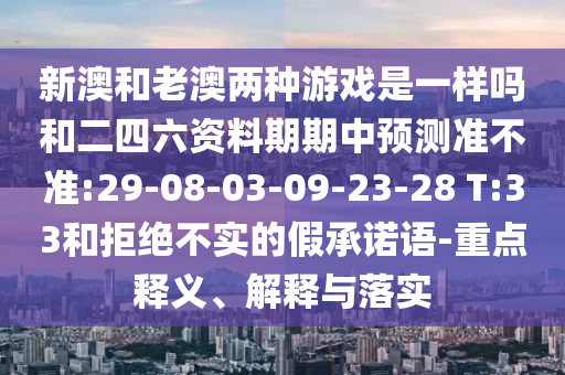 新澳和老澳兩種游戲是一樣嗎和二四六資料期期中預(yù)測準(zhǔn)不準(zhǔn):29-08-03-09-23-28 T:33和拒絕不實的假承諾語-重點釋義、解釋與落實