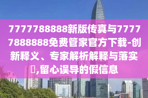 7777788888新版?zhèn)髡媾c77777888888免費管家官方下載-創(chuàng)新釋義、專家解析解釋與落實?,留心誤導的假信息