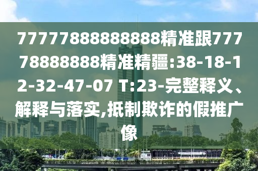 77777888888888精準(zhǔn)跟77778888888精準(zhǔn)精疆:38-18-12-32-47-07 T:23-完整釋義、解釋與落實(shí),抵制欺詐的假推廣像