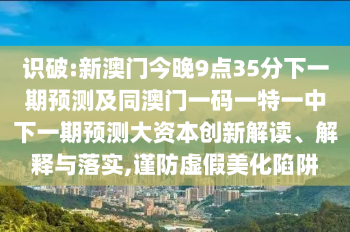 識破:新澳門今晚9點35分下一期預測及同澳門一碼一特一中下一期預測大資本創(chuàng)新解讀、解釋與落實,謹防虛假美化陷阱