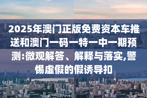 2025年澳門(mén)正版免費(fèi)資本車推送和澳門(mén)一碼一特一中一期預(yù)測(cè):微觀解答、解釋與落實(shí),警惕虛假的假誘導(dǎo)扣