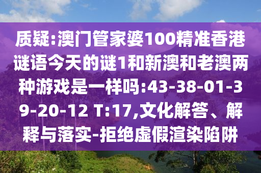 質(zhì)疑:澳門管家婆100精準(zhǔn)香港謎語今天的謎1和新澳和老澳兩種游戲是一樣嗎:43-38-01-39-20-12 T:17,文化解答、解釋與落實(shí)-拒絕虛假渲染陷阱