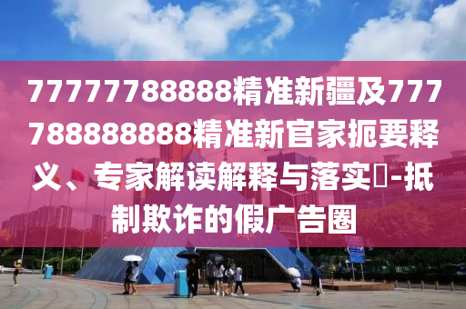 77777788888精準(zhǔn)新疆及777788888888精準(zhǔn)新官家扼要釋義、專家解讀解釋與落實(shí)?-抵制欺詐的假?gòu)V告圈