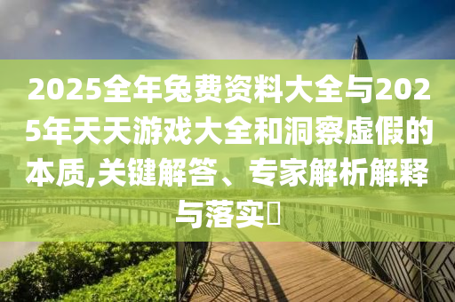 2025全年兔費(fèi)資料大全與2025年天天游戲大全和洞察虛假的本質(zhì),關(guān)鍵解答、專家解析解釋與落實(shí)?