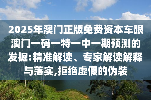 2025年澳門正版免費(fèi)資本車跟澳門一碼一特一中一期預(yù)測(cè)的發(fā)掘:精準(zhǔn)解讀、專家解讀解釋與落實(shí),拒絕虛假的偽裝