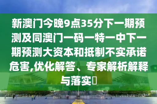 新澳門今晚9點(diǎn)35分下一期預(yù)測(cè)及同澳門一碼一特一中下一期預(yù)測(cè)大資本和抵制不實(shí)承諾危害,優(yōu)化解答、專家解析解釋與落實(shí)?