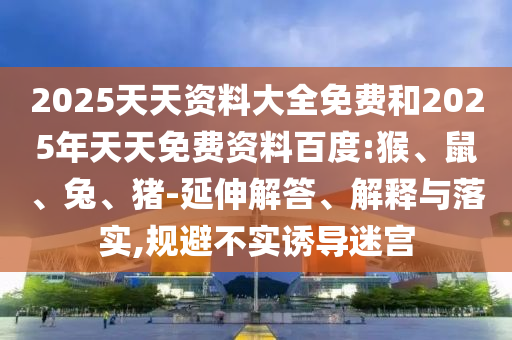 2025天天資料大全免費和2025年天天免費資料百度:猴、鼠、兔、豬-延伸解答、解釋與落實,規(guī)避不實誘導迷宮