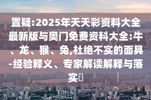 置疑:2025年天天彩資料大全最新版與奧門免費(fèi)資科大全:牛、龍、猴、兔,杜絕不實(shí)的面具-經(jīng)驗(yàn)釋義、專家解讀解釋與落實(shí)?