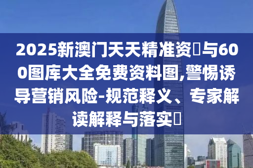 2025新澳門天天精準(zhǔn)資枓與600圖庫大全免費資料圖,警惕誘導(dǎo)營銷風(fēng)險-規(guī)范釋義、專家解讀解釋與落實?