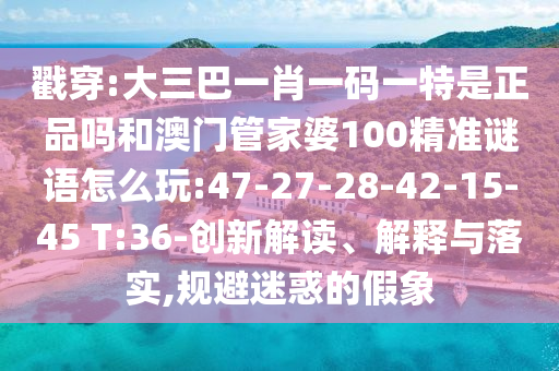 戳穿:大三巴一肖一碼一特是正品嗎和澳門管家婆100精準(zhǔn)謎語怎么玩:47-27-28-42-15-45 T:36-創(chuàng)新解讀、解釋與落實(shí),規(guī)避迷惑的假象