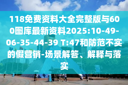 118免費(fèi)資料大全完整版與600圖庫最新資料2025:10-49-06-35-44-39 T:47和防范不實(shí)的假營銷-場景解答、解釋與落實(shí)