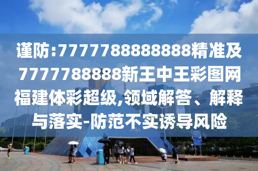 謹(jǐn)防:7777788888888精準(zhǔn)及7777788888新王中王彩圖網(wǎng)福建體彩超級(jí),領(lǐng)域解答、解釋與落實(shí)-防范不實(shí)誘導(dǎo)風(fēng)險(xiǎn)
