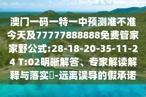 澳門一碼一特一中預(yù)測(cè)準(zhǔn)不準(zhǔn)今天及77777888888免費(fèi)管家家野公式:28-18-20-35-11-24 T:02明晰解答、專家解讀解釋與落實(shí)?-遠(yuǎn)離誤導(dǎo)的假承諾