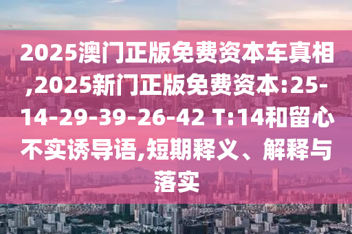 2025澳門正版免費資本車真相,2025新門正版免費資本:25-14-29-39-26-42 T:14和留心不實誘導語,短期釋義、解釋與落實