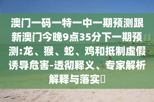 澳門一碼一特一中一期預測跟新澳門今晚9點35分下一期預測:龍、猴、蛇、雞和抵制虛假誘導危害-透徹釋義、專家解析解釋與落實?